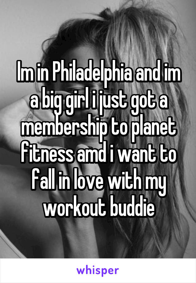 Im in Philadelphia and im a big girl i just got a membership to planet fitness amd i want to fall in love with my workout buddie