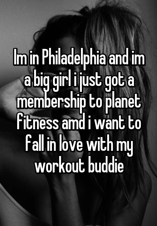 Im in Philadelphia and im a big girl i just got a membership to planet fitness amd i want to fall in love with my workout buddie