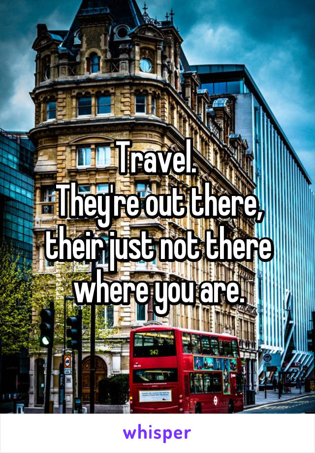 Travel. 
They're out there, their just not there where you are.