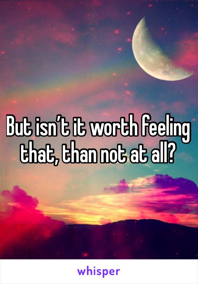 But isn’t it worth feeling that, than not at all?