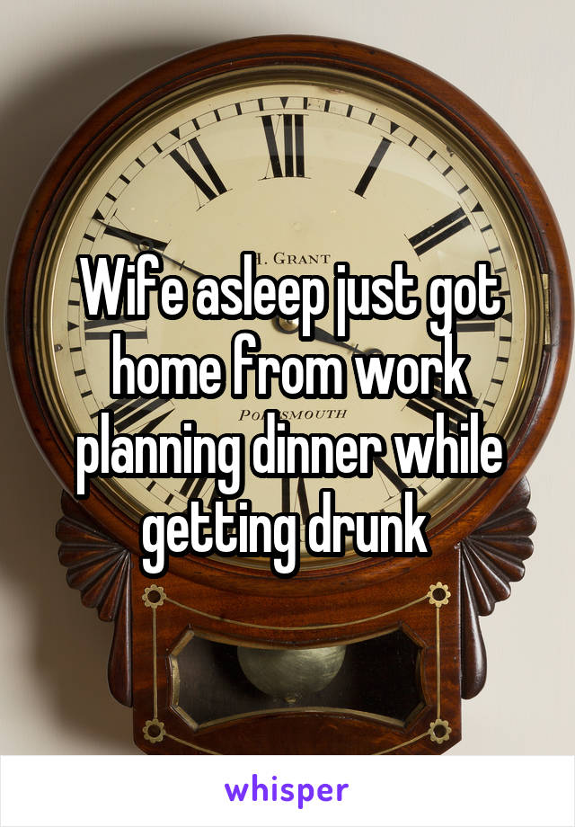 Wife asleep just got home from work planning dinner while getting drunk 