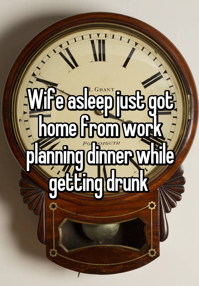 Wife asleep just got home from work planning dinner while getting drunk 