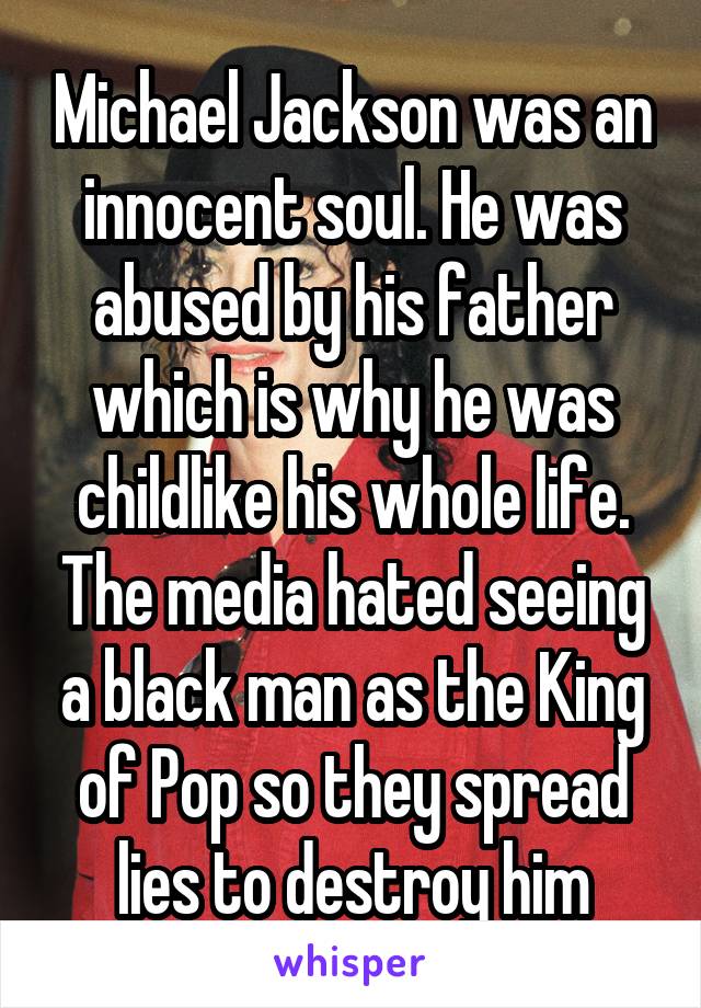 Michael Jackson was an innocent soul. He was abused by his father which is why he was childlike his whole life. The media hated seeing a black man as the King of Pop so they spread lies to destroy him