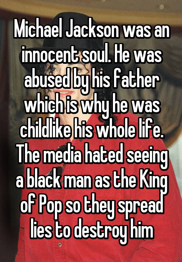 Michael Jackson was an innocent soul. He was abused by his father which is why he was childlike his whole life. The media hated seeing a black man as the King of Pop so they spread lies to destroy him