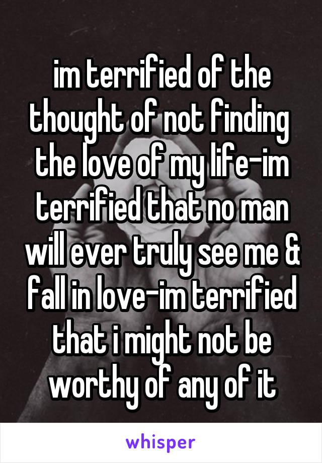 im terrified of the thought of not finding 
the love of my life-im terrified that no man will ever truly see me & fall in love-im terrified that i might not be worthy of any of it