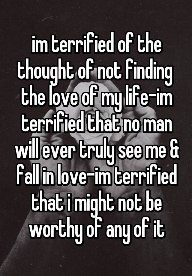 im terrified of the thought of not finding 
the love of my life-im terrified that no man will ever truly see me & fall in love-im terrified that i might not be worthy of any of it