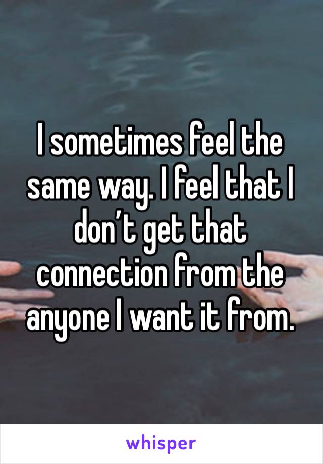 I sometimes feel the same way. I feel that I don’t get that connection from the anyone I want it from. 