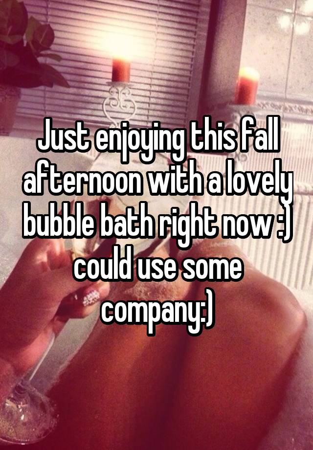 Just enjoying this fall afternoon with a lovely bubble bath right now :) could use some company:)