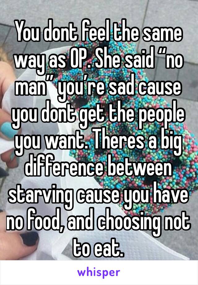 You dont feel the same way as OP. She said “no man” you’re sad cause you dont get the people you want. Theres a big difference between starving cause you have no food, and choosing not to eat.