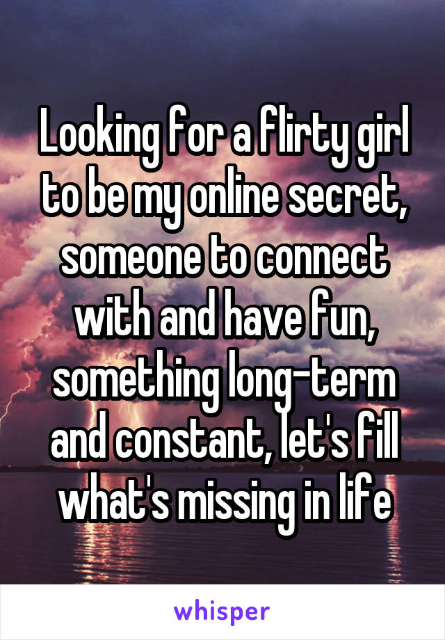 Looking for a flirty girl to be my online secret, someone to connect with and have fun, something long-term and constant, let's fill what's missing in life