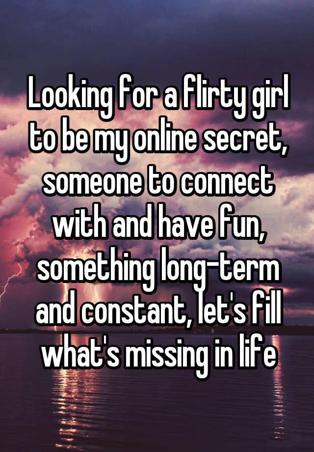 Looking for a flirty girl to be my online secret, someone to connect with and have fun, something long-term and constant, let's fill what's missing in life