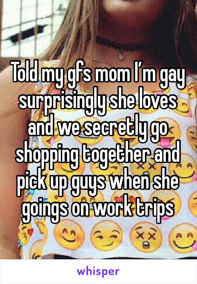 Told my gfs mom I’m gay surprisingly she loves and we secretly go shopping together and pick up guys when she goings on work trips 