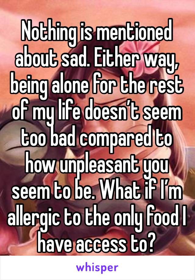 Nothing is mentioned about sad. Either way, being alone for the rest of my life doesn’t seem too bad compared to how unpleasant you seem to be. What if I’m allergic to the only food I have access to? 