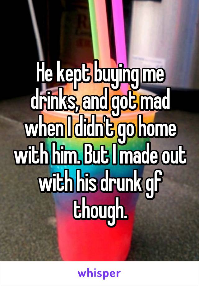 He kept buying me drinks, and got mad when I didn't go home with him. But I made out with his drunk gf though.