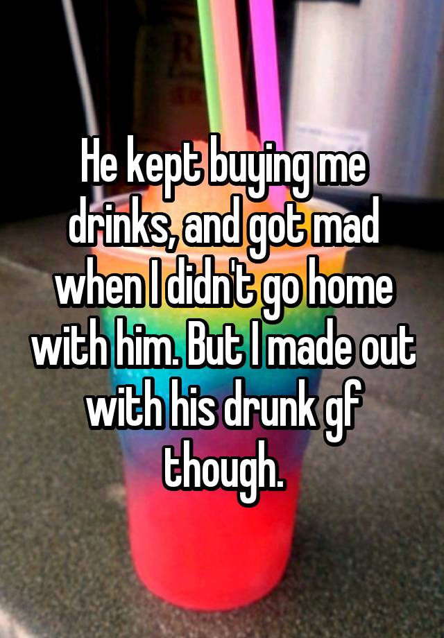 He kept buying me drinks, and got mad when I didn't go home with him. But I made out with his drunk gf though.