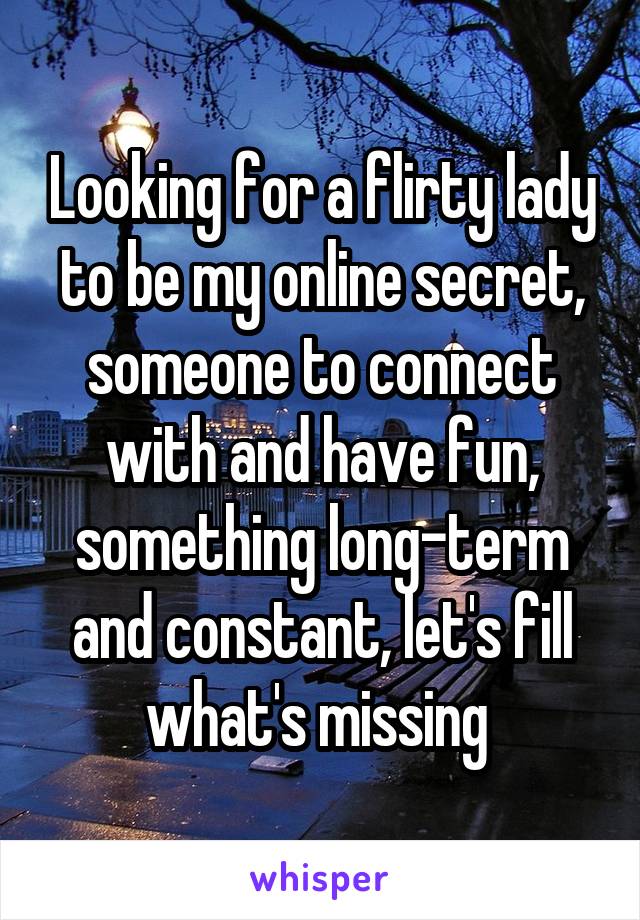 Looking for a flirty lady to be my online secret, someone to connect with and have fun, something long-term and constant, let's fill what's missing 