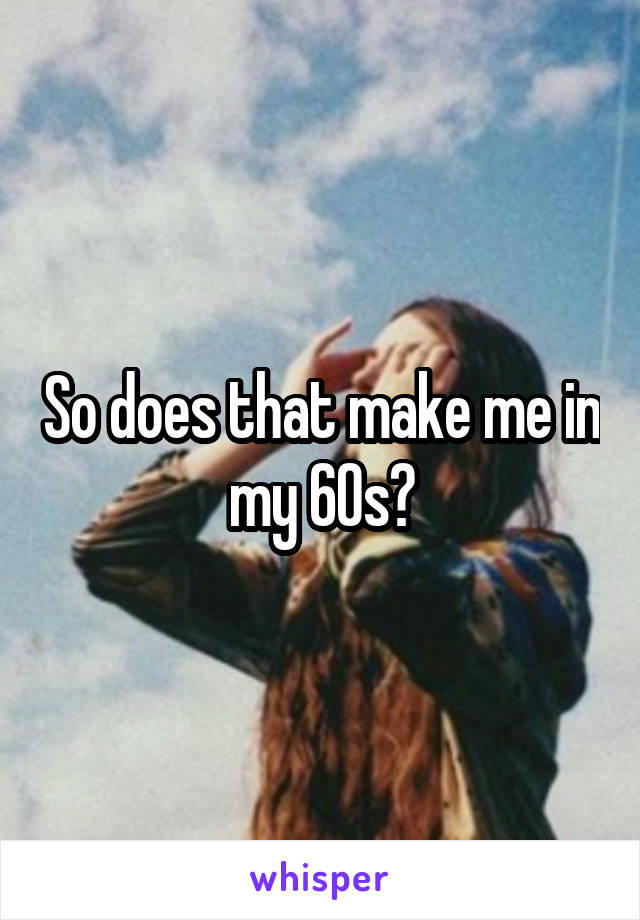 So does that make me in my 60s?