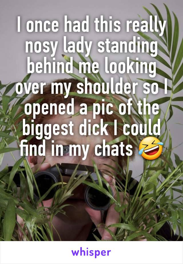 I once had this really nosy lady standing behind me looking over my shoulder so I opened a pic of the biggest dick I could find in my chats 🤣