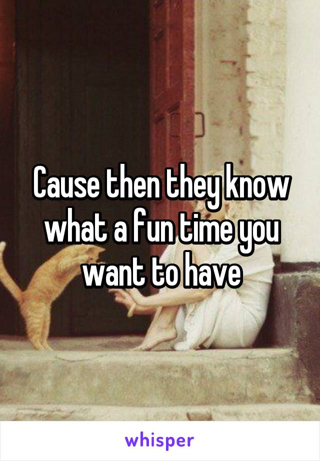 Cause then they know what a fun time you want to have