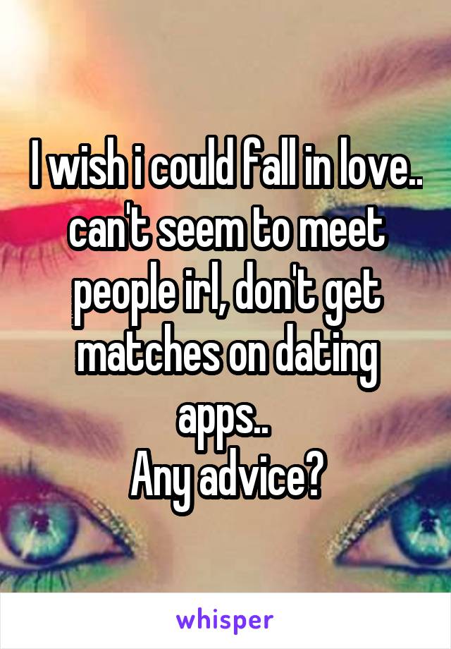 I wish i could fall in love.. can't seem to meet people irl, don't get matches on dating apps.. 
Any advice?