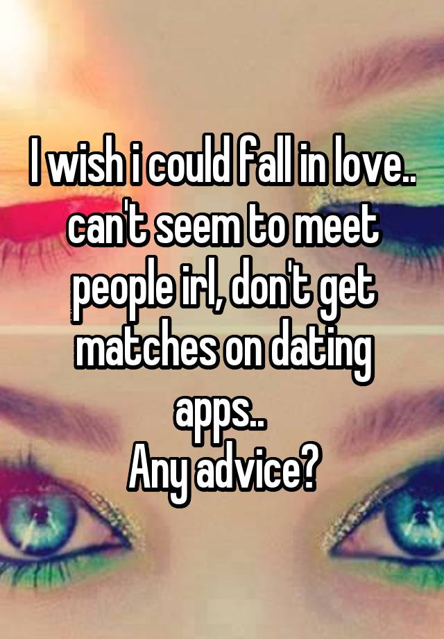 I wish i could fall in love.. can't seem to meet people irl, don't get matches on dating apps.. 
Any advice?