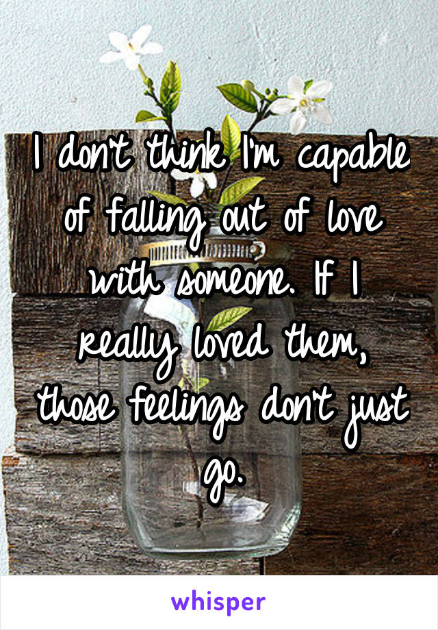 I don't think I'm capable of falling out of love with someone. If I really loved them, those feelings don't just go.