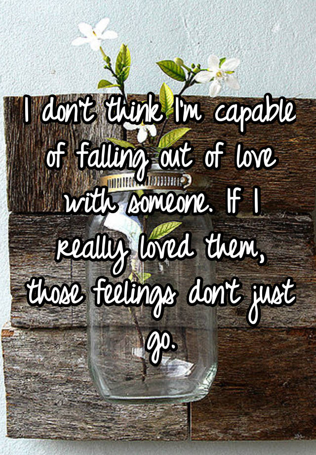 I don't think I'm capable of falling out of love with someone. If I really loved them, those feelings don't just go.