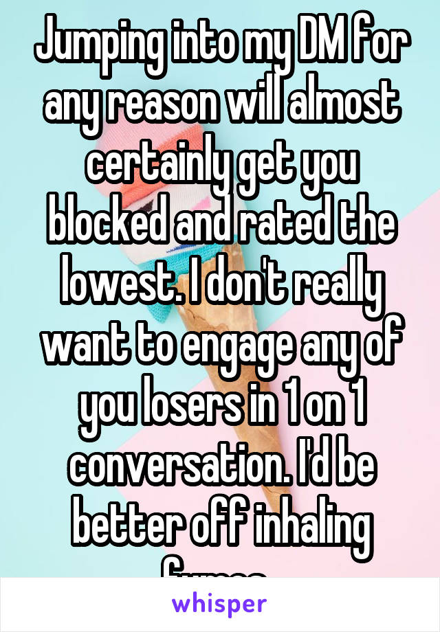 Jumping into my DM for any reason will almost certainly get you blocked and rated the lowest. I don't really want to engage any of you losers in 1 on 1 conversation. I'd be better off inhaling fumes. 