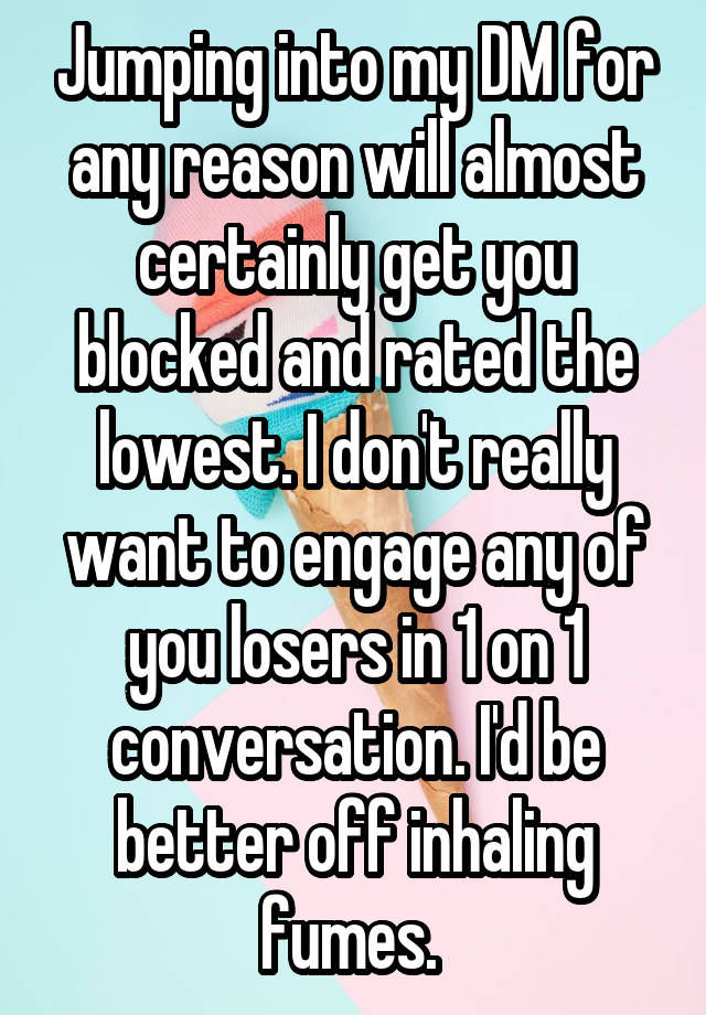 Jumping into my DM for any reason will almost certainly get you blocked and rated the lowest. I don't really want to engage any of you losers in 1 on 1 conversation. I'd be better off inhaling fumes. 