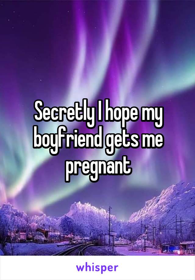 Secretly I hope my boyfriend gets me pregnant