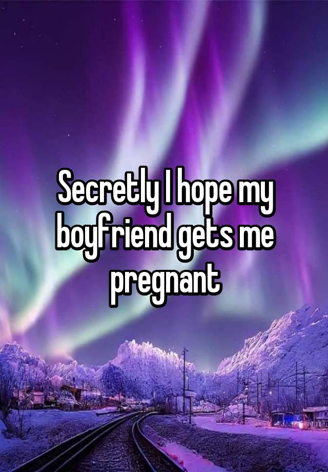 Secretly I hope my boyfriend gets me pregnant