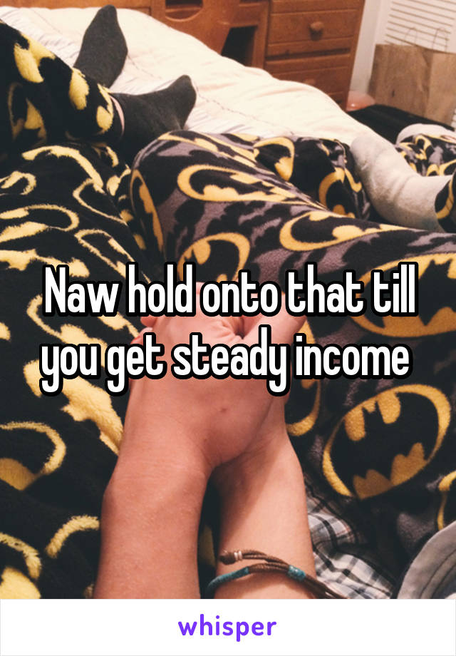 Naw hold onto that till you get steady income 