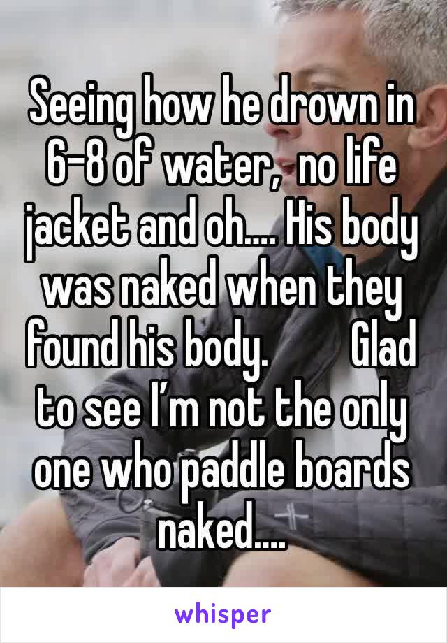 Seeing how he drown in 6-8 of water,  no life jacket and oh…. His body was naked when they found his body.         Glad to see I’m not the only one who paddle boards naked…. 