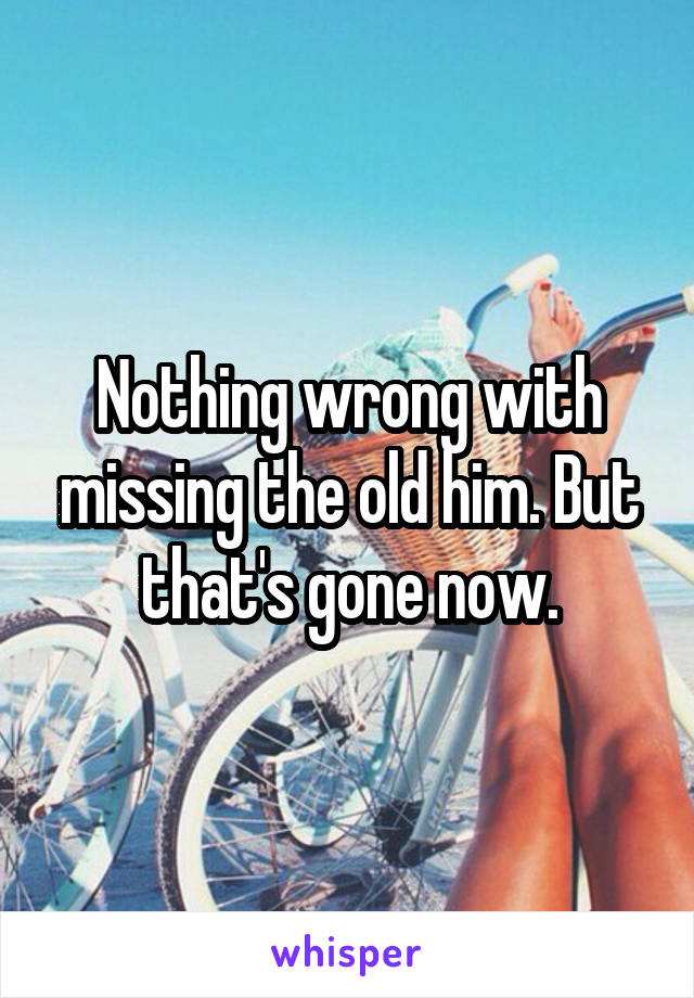 Nothing wrong with missing the old him. But that's gone now.