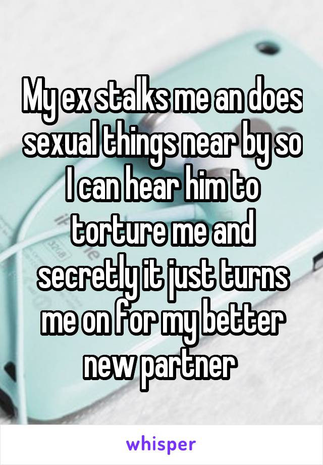 My ex stalks me an does sexual things near by so I can hear him to torture me and secretly it just turns me on for my better new partner 