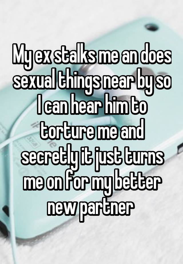 My ex stalks me an does sexual things near by so I can hear him to torture me and secretly it just turns me on for my better new partner 