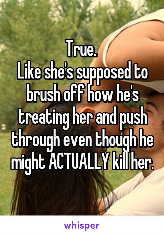 True. 
Like she's supposed to brush off how he's treating her and push through even though he might ACTUALLY kill her. 