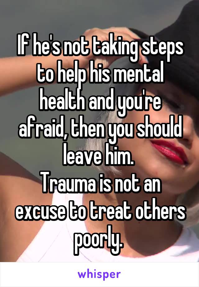 If he's not taking steps to help his mental health and you're afraid, then you should leave him. 
Trauma is not an excuse to treat others poorly. 