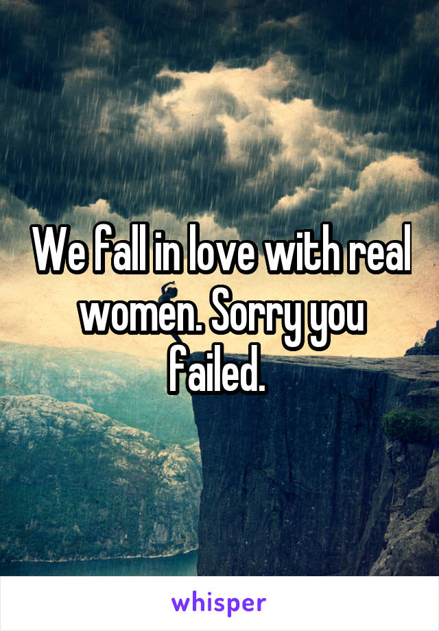 We fall in love with real women. Sorry you failed. 