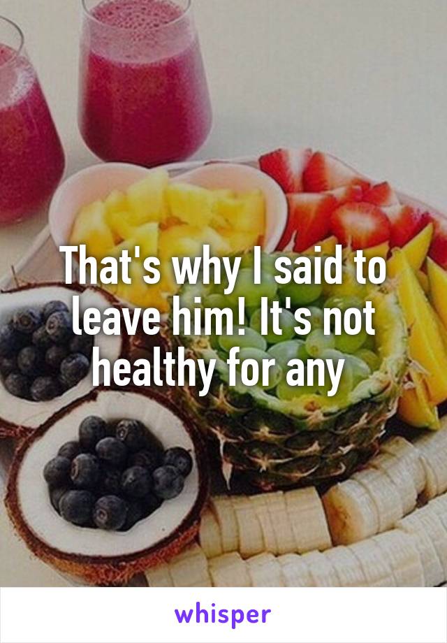 That's why I said to leave him! It's not healthy for any 