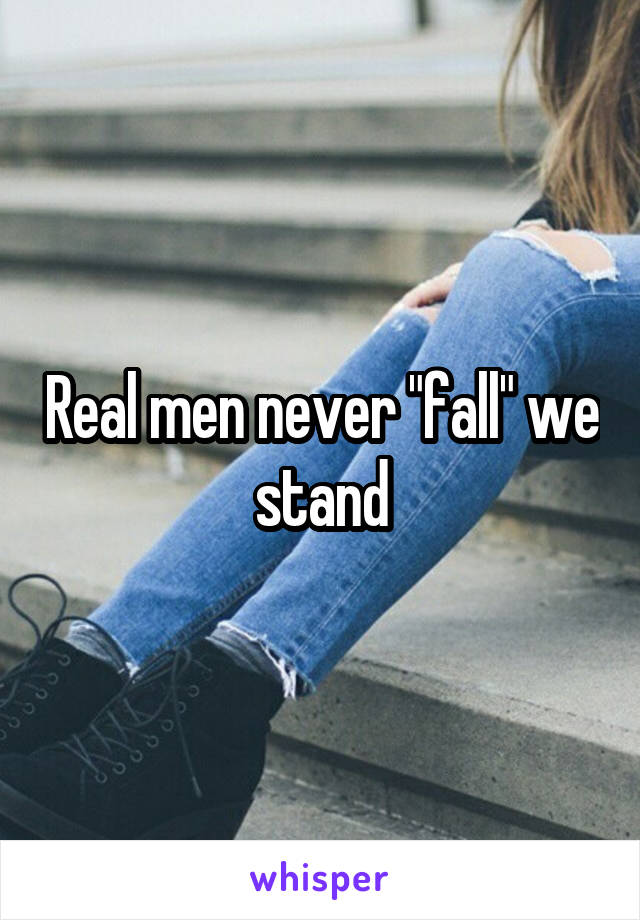 Real men never "fall" we stand