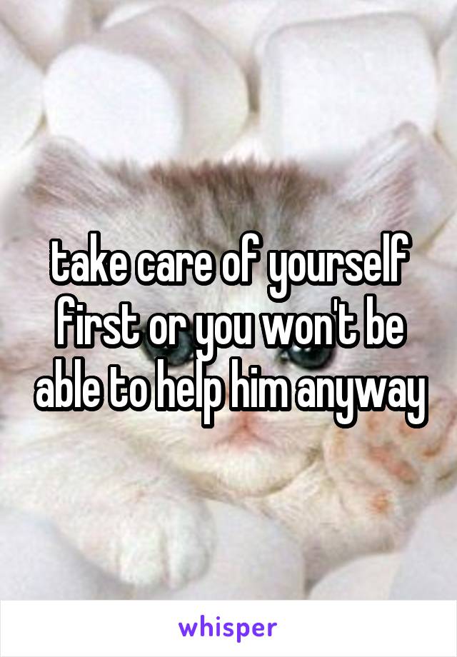 take care of yourself first or you won't be able to help him anyway