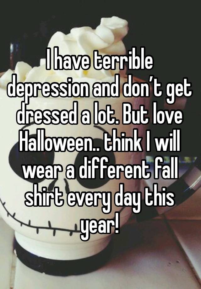 I have terrible depression and don’t get dressed a lot. But love Halloween.. think I will wear a different fall shirt every day this year!