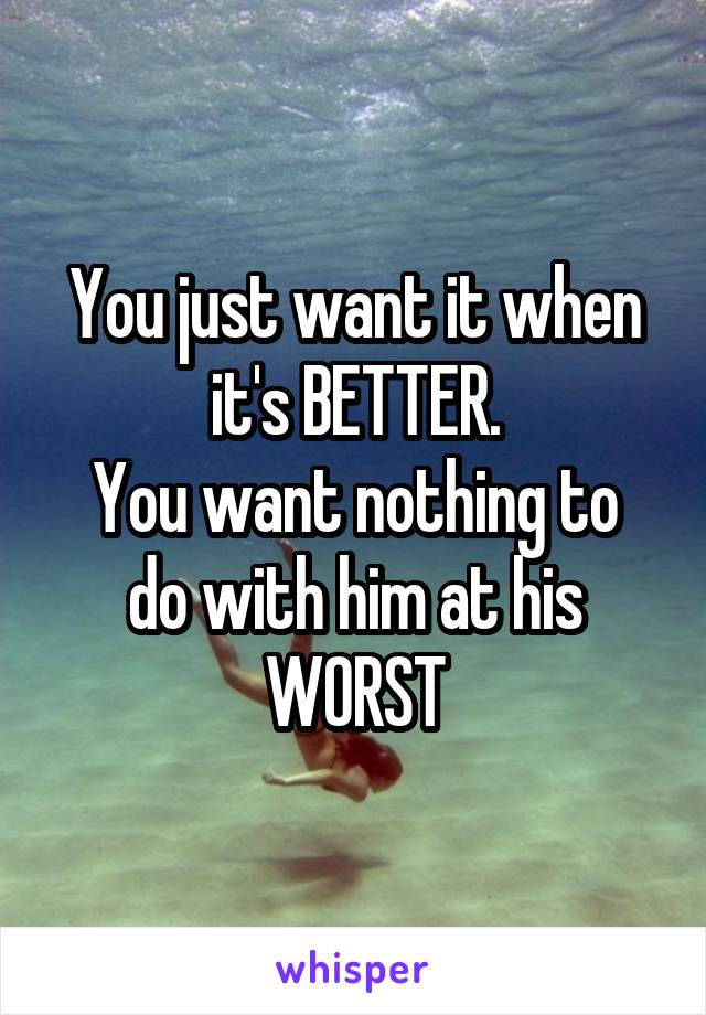 You just want it when it's BETTER.
You want nothing to do with him at his WORST