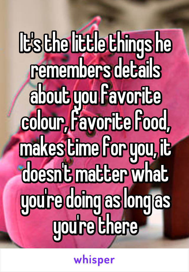 It's the little things he remembers details about you favorite colour, favorite food, makes time for you, it doesn't matter what you're doing as long as you're there