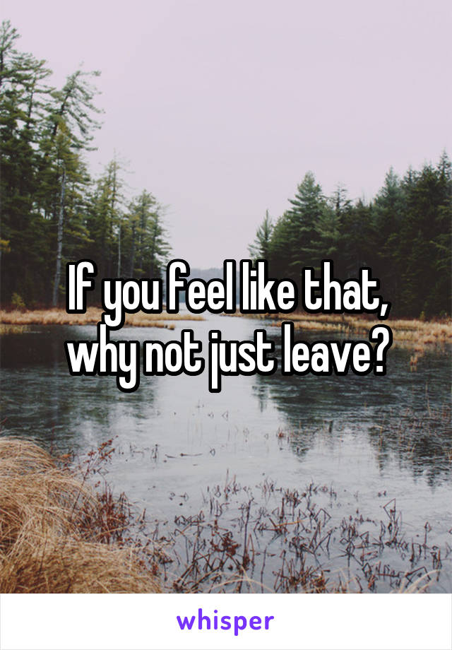 If you feel like that, why not just leave?