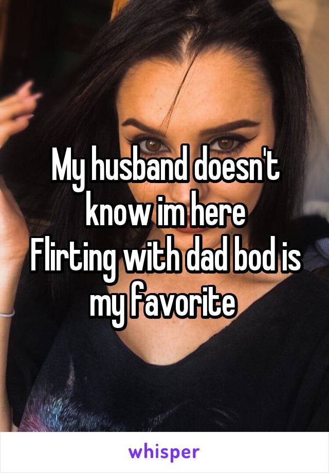 My husband doesn't know im here
Flirting with dad bod is my favorite 