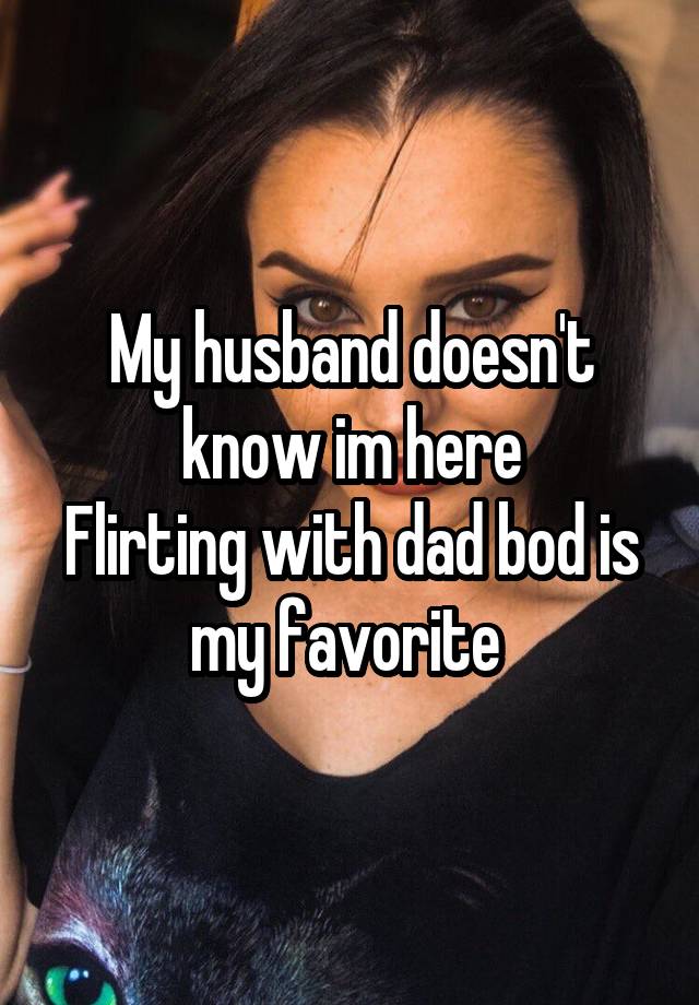 My husband doesn't know im here
Flirting with dad bod is my favorite 