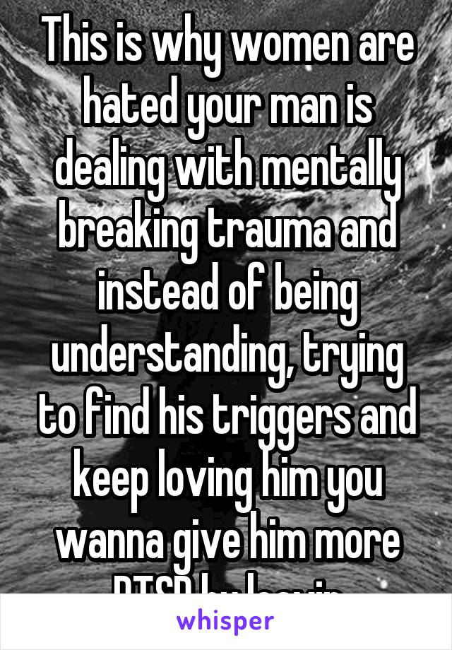 This is why women are hated your man is dealing with mentally breaking trauma and instead of being understanding, trying to find his triggers and keep loving him you wanna give him more PTSD by leavin