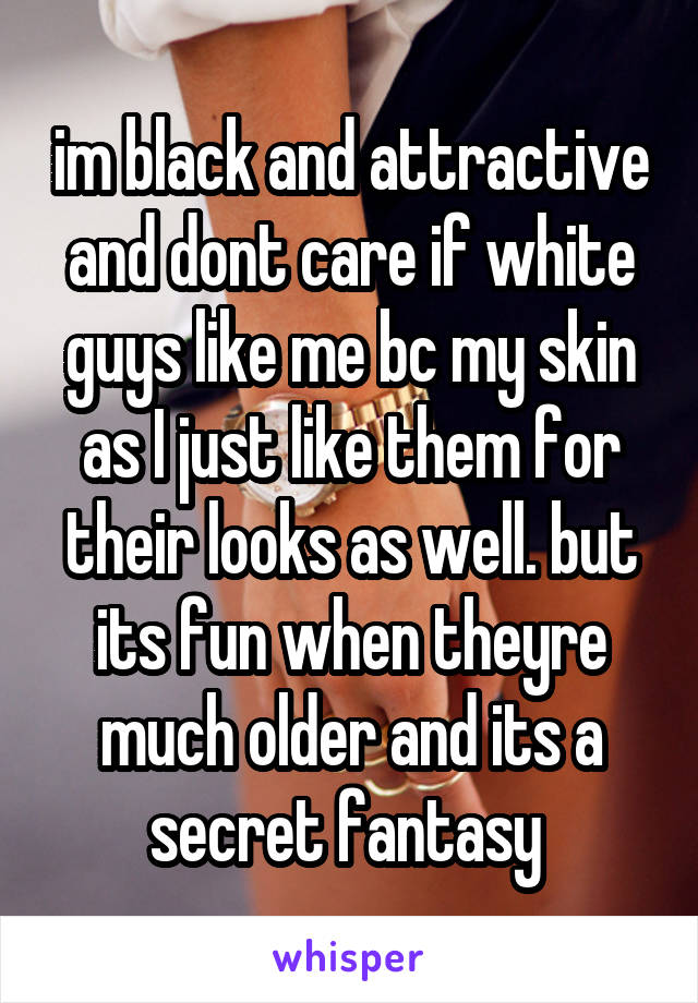 im black and attractive and dont care if white guys like me bc my skin as I just like them for their looks as well. but its fun when theyre much older and its a secret fantasy 